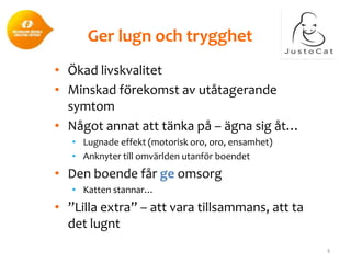 Ger lugn och trygghet
• Ökad livskvalitet
• Minskad förekomst av utåtagerande
symtom
• Något annat att tänka på – ägna sig åt…
• Lugnade effekt (motorisk oro, oro, ensamhet)
• Anknyter till omvärlden utanför boendet

• Den boende får ge omsorg
• Katten stannar…

• ”Lilla extra” – att vara tillsammans, att ta
det lugnt
3

 