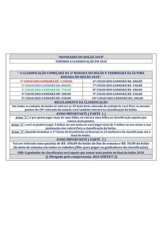 “NOVIDADES DO BOLÃO 2018”
TEREMOS A CLASSIFICAÇÃO EM 2018
“ A CLASSIFICAÇÃO COMEÇARÁ NA 1º RODADA DO BOLÃO E TERMINARÁ NA ÚLTIMA
RODADA DO BOLÃO 2018 ”
1º COLOCADO GANHARÁ R$: 1.500,00 6º COLOCADO GANHARÁ R$: 400,00
2º COLOCADO GANHARÁ R$: 800,00 7º COLOCADO GANHARÁ R$: 350,00
3º COLOCADO GANHARÁ R$: 750,00 8º COLOCADO GANHARÁ R$: 300,00
4º COLOCADO GANHARÁ R$: 500,00 9º COLOCADO GANHARÁ R$: 250,00
5º COLOCADO GANHARÁ R$: 450,00 10º COLOCADO GANHARÁ R$: 200,00
REGULAMENTO DA CLASSIFICAÇÃO
Em todas as rodadas do bolão só entrará os 20 mais bem colocado da rodada,Se você fizer os mesmo
pontos do 20º colocado da rodada você também entrará na classificação do bolão.
AVISO IMPORTANTE ( PARTE 1 )
Aviso "1": é pra quem jogar mais de uma folha, só entrará uma folha na classificação aquela que
somou mais pontos.
Aviso "2": você só poderá jogar 5 folhas no seu nome,se você jogar mais de 5 folhas no seu nome a sua
pontuação não valerá Para a classificação do bolão.
Aviso "3": Quando terminar o 1º turno do brasileirão só ficaram os 25 melhores da classificação até o
final do bolão .
AVISO IMPORTANTE ( PARTE 2 )
Vai ser retirado uma quantia de R$: 100,00 do bolão do fim de semana e R$: 50,00 do bolão
do meio de semana em todas as rodadas.(Obs: para pagar os ganhadores da classificação).
OBS: O ganhador da classificação será aquele que somar mais pontos no final do bolão 2018.
(( Obrigado pela compreensão. BOA SORTE!!! ))
 