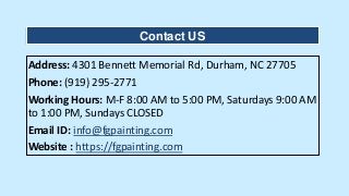Address: 4301 Bennett Memorial Rd, Durham, NC 27705
Phone: (919) 295-2771
Working Hours: M-F 8:00 AM to 5:00 PM, Saturdays 9:00 AM
to 1:00 PM, Sundays CLOSED
Email ID: info@fgpainting.com
Website : https://fgpainting.com
Contact US
 