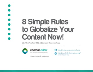 8 Simple Rules
to Globalize Your
Content Now!
By: Val Swisher, CEO & Founder, Content Rules


                                          http://twitter.com/contentrulesinc

                                          http://www.linkedin.com/company/
                                          content-rules-inc
         www.contentrules.com
 