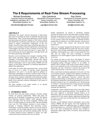 The 8 Requirements of Real-Time Stream Processing
        Michael Stonebraker                               Uğur Çetintemel                                Stan Zdonik
    Computer Science and Artificial              Department of Computer Science,             Department of Computer Science,
  Intelligence Laboratory, M.I.T., and                Brown University, and                       Brown University, and
       StreamBase Systems, Inc.                     StreamBase Systems, Inc.                    StreamBase Systems, Inc.
    stonebraker@csail.mit.edu                          ugur@cs.brown.edu                           sbz@cs.brown.edu



ABSTRACT                                                              Similar requirements are present in monitoring computer
Applications that require real-time processing of high-volume         networks for denial of service and other kinds of security attacks.
data steams are pushing the limits of traditional data processing     Real-time fraud detection in diverse areas from financial services
infrastructures. These stream-based applications include market       networks to cell phone networks exhibits similar characteristics.
feed processing and electronic trading on Wall Street, network        In time, process control and automation of industrial facilities,
and infrastructure monitoring, fraud detection, and command and       ranging from oil refineries to corn flakes factories, will also move
control in military environments. Furthermore, as the “sea            to such “firehose” data volumes and sub-second latency
change” caused by cheap micro-sensor technology takes hold, we        requirements.
expect to see everything of material significance on the planet get   There is a “sea change” arising from the advances in micro-sensor
“sensor-tagged” and report its state or location in real time. This   technologies. Although RFID has gotten the most press recently,
sensorization of the real world will lead to a “green field” of       there are a variety of other technologies with various price points,
novel monitoring and control applications with high-volume and        capabilities, and footprints (e.g., mote [1] and Lojack [2]). Over
low-latency processing requirements.                                  time, this sea change will cause everything of material
Recently, several technologies have emerged—including off-the-        significance to be sensor-tagged to report its location and/or state
shelf stream processing engines—specifically to address the           in real time.
challenges of processing high-volume, real-time data without          The military has been an early driver and adopter of wireless
requiring the use of custom code. At the same time, some existing     sensor network technologies. For example, the US Army has been
software technologies, such as main memory DBMSs and rule             investigating putting vital-signs monitors on all soldiers. In
engines, are also being “repurposed” by marketing departments to      addition, there is already a GPS system in many military vehicles,
address these applications.                                           but it is not connected yet into a closed-loop system. Using this
In this paper, we outline eight requirements that a system should     technology, the army would like to monitor the position of all
meet to excel at a variety of real-time stream processing             vehicles and determine, in real time, if they are off course.
applications. Our goal is to provide high-level guidance to           Other sensor-based monitoring applications will come over time
information technologists so that they will know what to look for     in non-military domains. Tagging will be applied to customers at
when evaluating alternative stream processing solutions. As such,     amusement parks for ride management and prevention of lost
this paper serves a purpose comparable to the requirements papers     children. More sophisticated “easy-pass” systems will allow
in relational DBMSs and on-line analytical processing. We also        congestion-based tolling of automobiles on freeways (which was
briefly review alternative software technologies in the context of    the inspiration behind the Linear Road Benchmark [5]) as well as
our requirements.                                                     optimized routing of cars in a metropolitan area. The processing
The paper attempts to be vendor neutral, so no specific               of “firehoses” of real-time data from existing and newly-emerging
commercial products are mentioned.                                    monitoring applications presents a major stream processing
                                                                      challenge and opportunity.
                                                                      Traditionally, custom coding has been used to solve high-volume,
                                                                      low-latency stream processing problems. Even though the “roll
1. INTRODUCTION                                                       your own” approach is universally despised because of its
On Wall Street and other global exchanges, electronic trading         inflexibility, high cost of development and maintenance, and slow
volumes are growing exponentially. Market data feeds can              response time to new feature requests, application developers had
generate tens of thousands of messages per second. The Options        to resort to it as they have not had good luck with traditional off-
Price Reporting Authority (OPRA), which aggregates all the            the-shelf software.
quotes and trades from the options exchanges, estimates peak
rates of 122,000 messages per second in 2005, with rates doubling     Recently, several traditional software technologies, such as main
every year [13]. This dramatic escalation in feed volumes is          memory DBMSs and rule engines, have been repurposed and
stressing or breaking traditional feed processing systems.            remarketed to address this application space. In addition, Stream
Furthermore, in electronic trading, a latency of even one second is   Processing Engines (e.g., Aurora [8], STREAM [4], TelegraphCQ
unacceptable, and the trading operation whose engine produces         [9]), a new class of infrastructure software, have emerged to
the most current results will maximize arbitrage profits. This fact   specifically support high-volume, low-latency stream processing
is causing financial services companies to require very high-         applications.
volume processing of feed data with very low latency.
 
