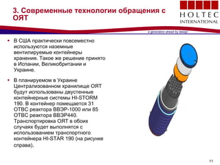 3.  Современные технологии обращения с ОЯТ В США практически повсеместно используются наземные вентилируемые контейнеры хранения. Такое же решение принято в Испании, Великобритании и Украине . В планируемом в Украине Централизованном хранилище ОЯТ будут использованы двустенные контейнерные системы  HI-STORM 190.  В контейнер помещается  31  ОТВС реактора ВВЭР- 1000  или  85  ОТВС реактора ВВЭР 440.  Транспортировка ОЯТ в обоих случаях будет выполнятся с использованием транспортного контейнера  HI-STAR 190  (на рисунке справа) .  