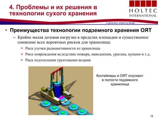 4.  Проблемы и их решения в технологии сухого хранения Преимущества технологии подземного хранения ОЯТ Крайне малая дозовая нагрузка в пределах площадки и существенное снижение всех вероятных рисков для хранилища : Риск утечки радиоактивности из хранилища Риск повреждения вследствие пожара ,  наводнения, урагана, цунами и т.д.  Риск подтопления грунтовыми водами Контейнеры я ОЯТ опускают в полости подземного хранилища 