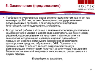 5.  Заключение  ( продолжение ) Требование к увеличению срока эксплуатации систем хранения как минимум до 100 лет должно быть принято государственными регулирующими органами для стимулирования создания конструкций, мало подверженных старению .  В ходе своей работы в Украине в течение последнего десятилетия компания  Holtec  узнала о целом ряде замечательных технических решений, существовавших на «востоке» и примерила их на технологии, созданные на «западе» с целью дальнейшего повышения безопасности сухого хранения и обеспечения долгосрочных средство обращения с ОЯТ .  Полагаю, что преимущества от общего тесного сотрудничества двух доминирующих «технических культур», аналогичные повышению безопасности атомной энергетики во всем мире, реализуются и в других сферах . Благодарю за внимание . 