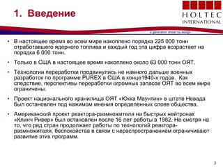 1.  Введение   В настоящее время во всем мире накоплено порядка  225   000  тонн отработавшего ядерного топлива и каждый год эта цифра возрастает на порядка  6   000  тонн .  Только в США в настоящее время накоплено около  63   000  тонн   ОЯТ . Технологии переработки продвинулись не намного дальше военных разработок по программе  PUREX  в США в конце 1940 -х годов .  Как следствие, перспективы переработки огромных запасов ОЯТ во всем мире ограничены .  Проект национального хранилища ОЯТ «Юкка Маунтин» в штате Невада был остановлен под нажимом мнения определенных слоев общества . Американский проект реактора-размножителя на быстрых нейтронах «Клинч Ривер» был остановлен после 16 лет работы в  1982.  Не смотря на то, что ряд стран продолжает работы по технологий реактора-размножителя ,  беспокойства в связи с нераспространением ограничивают развитие этих программ . 