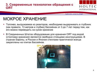 3.  Современные технологии обращения с ОЯТ МОКРОЕ ХРАНЕНИЕ Топливо, выгружаемое из реакторов, необходимо выдерживать в глубоких (как правило, 13 метров и глубже) бассейнах от  3  до  7  лет перед тем, как его можно переводить на сухое хранение В Соединенных Штатах оборудование для хранения ОЯТ под водой (стеллажи хранения) являются свободно стоящими конструкциями .  В странах Европы, в России и Японии стеллажи практически всегда закреплены на плитах бассейнов .  