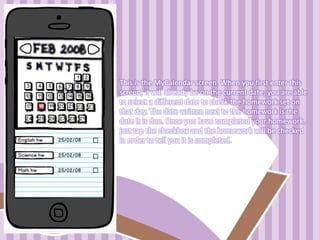 This is the MyCalendar screen. When you first enter this
screen, it will already be on the current date; you are able
to select a different date to check the homework set on
that day. The date written next to the homework is the
date it is due. Once you have completed your homework,
just tap the checkbox and the homework will be checked
in order to tell you it is completed.
 