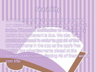 Feasibility
Our app uses Notifications in order to remind
our users about their homework and the day it
is due. We send a notification to them the day
before the homework is due. We also have a
purchase channel in order to get rid of the
advertisements in the app as the app’s free
version has advertisements placed at the
bottom of the screen. Getting rid of them would
cost 69p
 