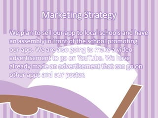 Marketing Strategy
We plan to sell our app to local schools and have
an assembly in front of the school promoting
our app. We are also going to make a video
advertisement to go on YouTube. We have
already made an advertisement that can go on
other apps and our poster.
 