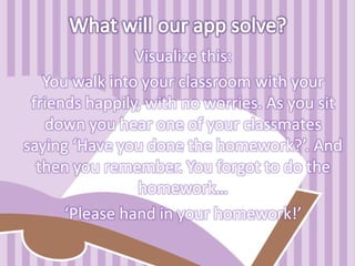 Visualize this:
You walk into your classroom with your
friends happily, with no worries. As you sit
down you hear one of your classmates
saying ‘Have you done the homework?’. And
then you remember. You forgot to do the
homework…
‘Please hand in your homework!’
 