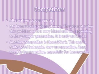 Competitors
• Alternatives to our app are
• My homework student planner. They do not solve
this problem as it is very bland and not appealing
to the younger generation. It is only on iTunes
• Another competitor is HomeWork. This app is
quite good but again, very un appealing. Apps
need to be appealing, especially for homework.
 