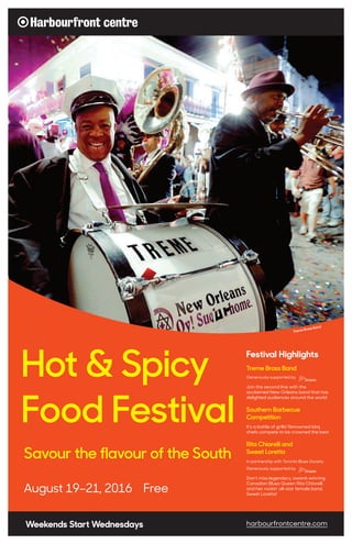 August 19–21, 2016 Free
Hot & Spicy
Food Festival
Savour the flavour of the South
Weekends Start Wednesdays harbourfrontcentre.com
Treme Brass Band
Treme Brass Band
Generously supported by
Join the second line with the
acclaimed New Orleans band that has
delighted audiences around the world
Southern Barbecue
Competition
It’s a battle of grills! Renowned bbq
chefs compete to be crowned the best
Rita Chiarelli and
Sweet Loretta
In partnership with Toronto Blues Society
Generously supported by
Don’t miss legendary, award-winning
Canadian Blues Queen Rita Chiarelli
and her rockin’ all-star female band,
Sweet Loretta!
Festival Highlights
 