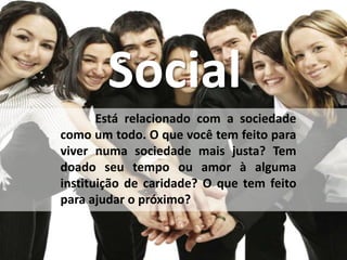 Social
Está relacionado com a sociedade
como um todo. O que você tem feito para
viver numa sociedade mais justa? Tem
doado seu tempo ou amor à alguma
instituição de caridade? O que tem feito
para ajudar o próximo?
 