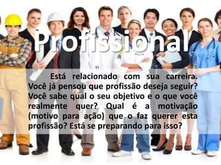 Profissional
Está relacionado com sua carreira.
Você já pensou que profissão deseja seguir?
Você sabe qual o seu objetivo e o que você
realmente quer? Qual é a motivação
(motivo para ação) que o faz querer esta
profissão? Está se preparando para isso?
 
