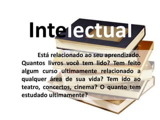 Intelectual
Está relacionado ao seu aprendizado.
Quantos livros você tem lido? Tem feito
algum curso ultimamente relacionado a
qualquer área de sua vida? Tem ido ao
teatro, concertos, cinema? O quanto tem
estudado ultimamente?
 