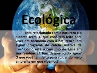Ecológica
Está relacionado com a natureza e o
planeta Terra. O que você tem feito para
viver em harmonia com a natureza? Tem
algum programa de coleta seletiva de
lixo? Como está o consumo de água em
sua residência? Tem desperdiçado água?
O que você tem feito para cuidar do meio
ambiente em que vivemos?
 