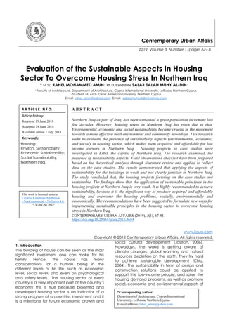 Contemporary Urban Affairs
2019, Volume 3, Number 1, pages 67– 81
Evaluation of the Sustainable Aspects In Housing
Sector To Overcome Housing Stress In Northern Iraq
* M.Sc. RAHEL MOHAMMED AMIN1, Ph.D. Candidate SALAR SALAH MUHY AL-DIN2
1 Faculty of Architecture, Department of Architecture, Cyprus International University, Lefkosia, Northern Cyprus
2Student, M. Arch. Girne American University, Northern Cyprus
Email: rahel_amin@yahoo.com Email: salars.muhyaldin@yahoo.com
A R T I C L E I N F O:
Article history:
Received 15 June 2018
Accepted 29 June 2018
Available online 1 July 2018
Keywords:
Housing;
Environ. Sustainability;
Economic Sustainability;
Social Sustainability;
Northern Iraq.
A B S T R A C T
Northern Iraq as part of Iraq, has been witnessed a great population increment last
few decades. However, housing stress in Northern Iraq has risen due to that.
Environmental, economic and social sustainability became crucial in the movement
towards a more effective built environment and community nowadays. This research
seeks to evaluate the presence of sustainability aspects (environmental, economic,
and social) in housing sector, which makes them acquired and affordable for low
income earners in Northern Iraq. Housing projects as case studies were
investigated in Erbil, the capital of Northern Iraq. The research examined, the
presence of sustainability aspects. Field observations checklist have been prepared
based on the theoretical analysis through literature review and applied to collect
data on the case studies. The results demonstrated that applying the aspects of
sustainability for the buildings is weak and not clearly familiar in Northern Iraq.
The study concluded that, the housing projects focusing on the case studies not
sustainable. The findings show that the application of sustainable principles in the
housing projects at Northern Iraq is very weak. It is highly recommended to achieve
sustainability, because it is the significant way to produce acquired and affordable
housing and overcome the housing problems, socially, environmentally and
economically. The recommendations have been suggested to formulate new ways for
implementing sustainable principles in the housing sector to overcome housing
stress in Northern Iraq.
CONTEMPORARY URBAN AFFAIRS (2019), 3(1), 67-81.
https://doi.org/10.25034/ijcua.2018.4684
www.ijcua.com
Copyright © 2018 Contemporary Urban Affairs. All rights reserved.
1. Introduction
The building of house can be seen as the most
significant investment one can make for his
family. Hence, the house has many
considerations for a human being in the
different levels of his life, such as economic
level, social level, and even on psychological
and safety levels. The housing sector of every
country is a very important part of the country’s
economy this is true because bloomed and
developed housing sector is an indicator of a
strong program of a countries investment and it
is a milestone for future economic growth and
social cultural development (Joseph, 2006).
Nowadays, the world is getting aware of
climate changes, global warming and natural
resources depletion on the earth. They try hard
to achieve sustainable development (Chiu,
2004). The sustainability in term of design and
construction solutions could be applied to
support the low-income people, and solve the
housing demand problems, as well as promote
social, economic and environmental aspects of
*Corresponding Author:
Department of Architecture, Cyprus International
University, Lefkosia, Northern Cyprus
E-mail address: rahel_amin@yahoo.com
This work is licensed under a
Creative Commons Attribution
- NonCommercial - NoDerivs 4.0.
"CC-BY-NC-ND"
 