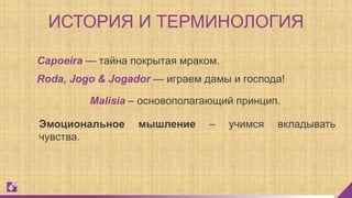 ИСТОРИЯ И ТЕРМИНОЛОГИЯ
Capoeira — тайна покрытая мраком.
Roda, Jogo & Jogador — играем дамы и господа!
Эмоциональное мышление – учимся вкладывать
чувства.
Malisia – основополагающий принцип.
 