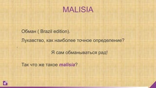 MALISIA
Обман ( Brazil edition).
Я сам обманываться рад!
.
Так что же такое malisia?
Лукавство, как наиболее точное определение?
 