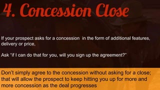 If your prospect asks for a concession in the form of additional features,
delivery or price,
Ask “if I can do that for you, will you sign up the agreement?”
Don’t simply agree to the concession without asking for a close;
that will allow the prospect to keep hitting you up for more and
more concession as the deal progresses
 