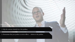 Before you even get to closing phase, its important to:
1. Help the customer identify his or her problem.
2. Demonstrate that your product or service offers a solution to the problem
 