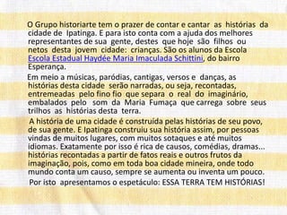 O Grupo historiarte tem o prazer de contar e cantar as histórias da
cidade de Ipatinga. E para isto conta com a ajuda dos melhores
representantes de sua gente, destes que hoje são filhos ou
netos desta jovem cidade: crianças. São os alunos da Escola
Escola Estadual Haydée Maria Imaculada Schittini, do bairro
Esperança.
Em meio a músicas, paródias, cantigas, versos e danças, as
histórias desta cidade serão narradas, ou seja, recontadas,
entremeadas pelo fino fio que separa o real do imaginário,
embalados pelo som da Maria Fumaça que carrega sobre seus
trilhos as histórias desta terra.
A história de uma cidade é construída pelas histórias de seu povo,
de sua gente. E Ipatinga construiu sua história assim, por pessoas
vindas de muitos lugares, com muitos sotaques e até muitos
idiomas. Exatamente por isso é rica de causos, comédias, dramas...
histórias recontadas a partir de fatos reais e outros frutos da
imaginação, pois, como em toda boa cidade mineira, onde todo
mundo conta um causo, sempre se aumenta ou inventa um pouco.
Por isto apresentamos o espetáculo: ESSA TERRA TEM HISTÓRIAS!
 