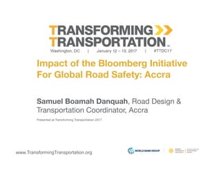 www.TransformingTransportation.org
Impact of the Bloomberg Initiative 
For Global Road Safety: Accra
Samuel Boamah Danquah, Road Design & 
Transportation Coordinator, Accra
Presented at Transforming Transportation 2017
 