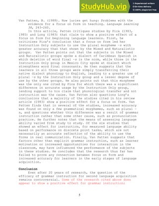5
Van Patten, B. (1988). How juries get hung: Problems with the
evidence for a focus on form in teaching. Language Learning
38, 243-260.
In this article, Patten critiques studies by Pica (1983,
1985) and Long (1983) that claim to show a positive effect of a
focus on form for beginning language learners. First, he
criticizes Pica’s conclusion that a focus on form led her
Instruction Only subjects to use the plural morpheme –s with
greater accuracy than that shown by the Mixed and Naturalistic
groups. Van Patten points out that the subjects in the Mixed
and Naturalistic groups spoke a dialect of Caribbean Spanish in
which deletion of word final –s is the norm, while those in the
Instruction Only group in Mexico City spoke at dialect which
strengthens word final consonants. He then suggests that the
learners in all three groups were simply transferring their
native dialect phonology to English, leading to a greater use of
plural –s by the Instruction Only group and a lesser degree of
use by the other groups. He also points out that this morpheme
was the only one cited by Pica for which there was a significant
difference in accurate usage by the Instruction Only group,
lending support to his claim that phonological transfer and not
instruction was the cause. Van Patten also questions Long’s
conclusions that a majority of the studies cited in his review
article (1983) show a positive effect for a focus on form. Van
Patten finds that in several of the studies, increased accuracy
was found on only a few grammatical morphemes, such as plural –
s, and questions whether this difference was a result of grammar
instruction rather than some other cause, such as pronunciation
practice. He further notes that the means of assessing language
ability varied from study to study. Of the six studies that
showed an effect for instruction, for measured language ability
based on performance on discrete point tasks, which are not
necessarily an accurate reflection of the ability to use the
forms in real communication. Finally, Van Patten suggests that
factors other than explicit grammar instruction, such as learner
motivation or increased opportunities for interaction in the
classroom, may have influenced the performance of the subjects
in these studies. He concludes that the research thus far has
failed to prove any connection between focus on form and
increased accuracy for learners in the early stages of language
acquisition.
Conclusion
Even after 20 years of research, the question of the
efficacy of grammar instruction for second language acquisition
remains controversial. Some of the research cited above does
appear to show a positive effect for grammar instruction;
 