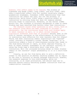 6
however, that effect seems to be limited. The studies of
Lightbown and Spada (1990), Long (1983), and Pica (1983, 1985)
show a significant effect only for certain relatively simple
grammatical morphemes. Pienemann (1984) demonstrates that that
instruction can affect the rate, but not the process, of
acquisition, while Fotos (1993) shows a positive effect of
instruction on noticing forms but does not examine whether
noticing leads to acquisition. Moreover, as Van Patten (1988)
points out, the increase in accuracy documented in some of these
studies may have resulted from factors other than instruction.
The research raises other questions as well. First, much of
the research cited above has been conducted on children or
adolescents. Can the conclusions drawn from such studies apply
to adult learners as well, or is adult second language
acquisition different from that of children? Second, what is the
role of learner variables on the effectiveness of instruction?
Is instruction more effective for some learners than for others?
Third, how does instruction affect acquisition? Can “learned”
rules, contrary to Krashen’s claims, become “acquired,” or is
instruction simply a form of consciousness-raising that leads to
the form being noticed in input, as Fotos implies? Finally, in
most of these studies, assessment of the learners’ accuracy in
using the forms came a relatively short time after the
instruction. Will the increased accuracy shown in these studies
remain in the learners’ output permanently or it is a short-term
gain?
Clearly, we are far from being able to give a definitive
answer to the question of whether teaching grammar has an impact
on the rate or accuracy of second language acquisition. However,
the research examined in this bibliography, while not
conclusive, is at least provocative, and should lead one to
hesitate before totally banishing grammar instruction from the
communicative classroom.
 