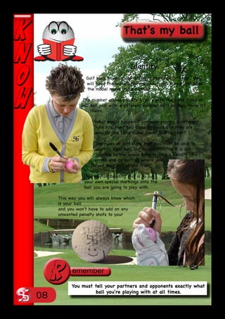 Identity
                 Golf balls have lots of different markings on them, they
                 will have the manufacturers brand and they might have
                 the model name and a number.

                The number allows players to play with the same make of
               ball but just with a different number on it so they know it's
                    theirs.

                     What would happen if someone playing a different
                     hole hits their ball close to yours and they are
                     exactly the same make, model and number?

                      The rules of golf state that you must be able to
                       identify your ball, but in this instance it is not
                       possible so you would have to take a penalty of 1
                      stroke and go back to where you
                    played your last stroke from.

                One way of avoiding this is to put
                your own special markings onto the
                ball you are going to play with.

     This way you will always know which
     is your ball
     and you won't have to add on any
     unwanted penalty shots to your
     score.




 r         You must tell your partners and opponents exactly what
                    ball you're playing with at all times.
08
 