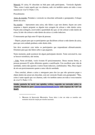 Material: 01 caixa, 01 chocolate ou bala para cada participante, Versículo digitado:
“Mas, como é santo aquele que vos chamou, sede vós também santos em toda a vossa
maneira de viver”(1 Pedro 1:15).
Procedimento:
Antes da reunião: Prendam o versículo no chocolate utilizando o grampeador, Coloque
dentro da caixa.
Na reunião: – Apresentem uma caixa, não falem o que tem dentro; façam um certo
suspense e depois pergunte se alguém tem coragem de colocar a mão dentro caixa.
Façam uma contagem, escrevendo a quantidade dos que: a) vão colocar a mão dentro da
caixa, b) não vão colocar a mão dentro da caixa e c) estão indecisos.
É interessante que haja estes 03 tipos de pessoas.
– Depois, peçam para que os participantes que decidiram colocar a mão dentro da caixa,
para que com cuidado ponham a mão dentro dela.
Isto deve acontecer com todos os participantes que responderam afirmativamente.
Orientem para que não falem sobre o que pegaram.
Neste momento, pode acontecer de algum participante desistir. Tente convencê-lo, mas
se houver resistência, não insista.
– Fale: Nesta atividade, vocês tiveram 03 posicionamentos. Dessa mesma forma, as
pessoas possuem 03 ações diferentes quanto a santificação. Uns escolhem uma vida de
santidade, outros não querem e outros ficam indecisos, cambaleantes. Mas, Deus requer
de nós um posicionamento quanto a uma vida de santidade.
– Para concluir, abram a caixa e entreguem para eles (os que não quiserem pegar o
objeto dentro da caixa) um chocolate, com um versículo fixado com grampeador: “Mas,
como é santo aquele que vos chamou, sede vós também santos em toda a vossa maneira
de viver”(1 Pedro 1:15).
Irmão, gostaria de ouvir sua opinião, crítica, sugestão ou correção sobre os
estudos. Mande-os para jonatasviana@hotmail.com.br (não esqueça do “.br” no
final!)
_________________
1- Momento de Intercessão Missionária. Nossa ideia é criar em todas as reuniões este
momento inicial de oração por missões nacionais.
 