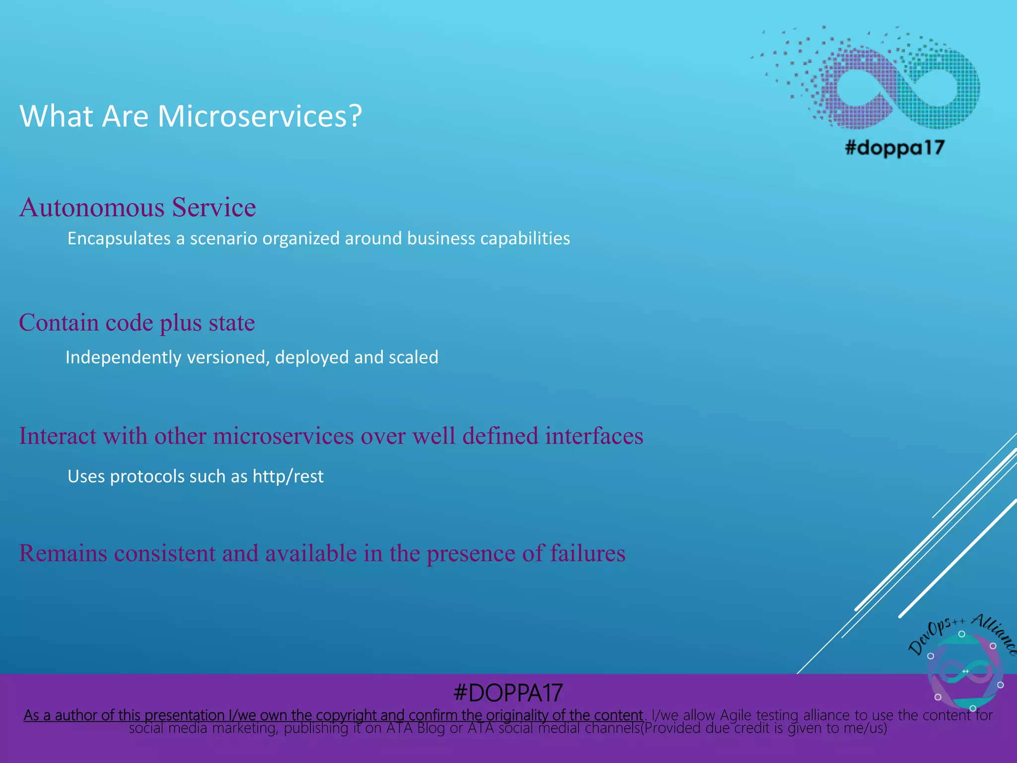 #DOPPA17
As a author of this presentation I/we own the copyright and confirm the originality of the content. I/we allow Agile testing alliance to use the content for
social media marketing, publishing it on ATA Blog or ATA social medial channels(Provided due credit is given to me/us)
What Are Microservices?
Autonomous Service
Encapsulates a scenario organized around business capabilities
Contain code plus state
Independently versioned, deployed and scaled
Interact with other microservices over well defined interfaces
Uses protocols such as http/rest
Remains consistent and available in the presence of failures
 