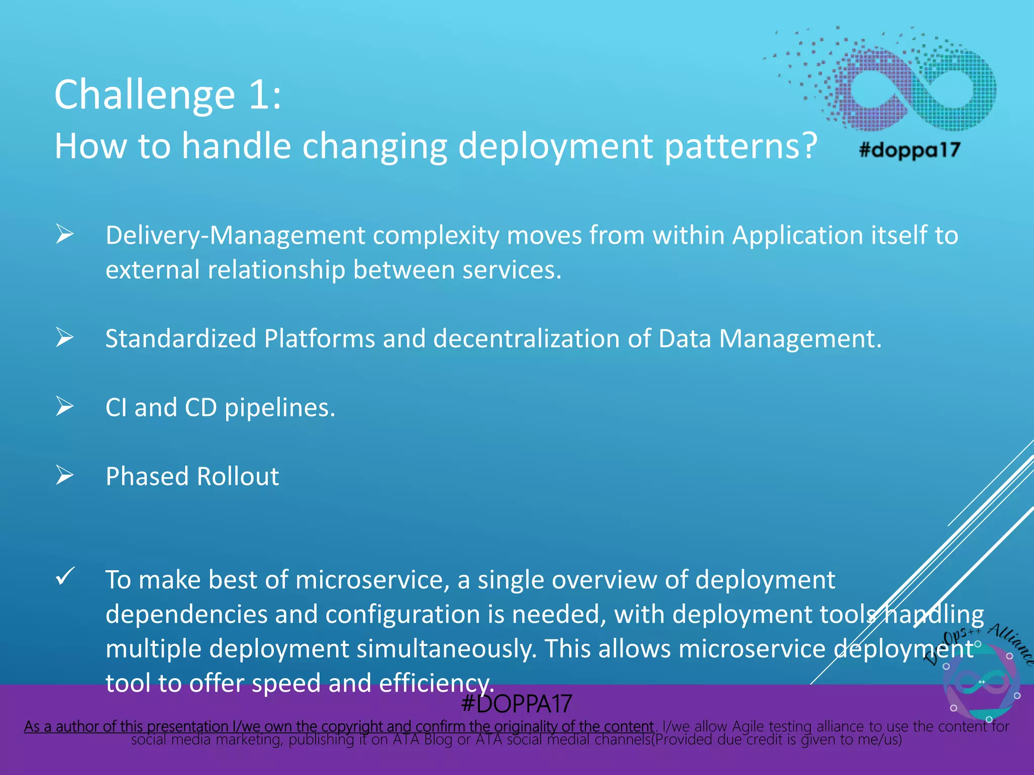 #DOPPA17
As a author of this presentation I/we own the copyright and confirm the originality of the content. I/we allow Agile testing alliance to use the content for
social media marketing, publishing it on ATA Blog or ATA social medial channels(Provided due credit is given to me/us)
Challenge 1:
How to handle changing deployment patterns?
 Delivery-Management complexity moves from within Application itself to
external relationship between services.
 Standardized Platforms and decentralization of Data Management.
 CI and CD pipelines.
 Phased Rollout
 To make best of microservice, a single overview of deployment
dependencies and configuration is needed, with deployment tools handling
multiple deployment simultaneously. This allows microservice deployment
tool to offer speed and efficiency.
 