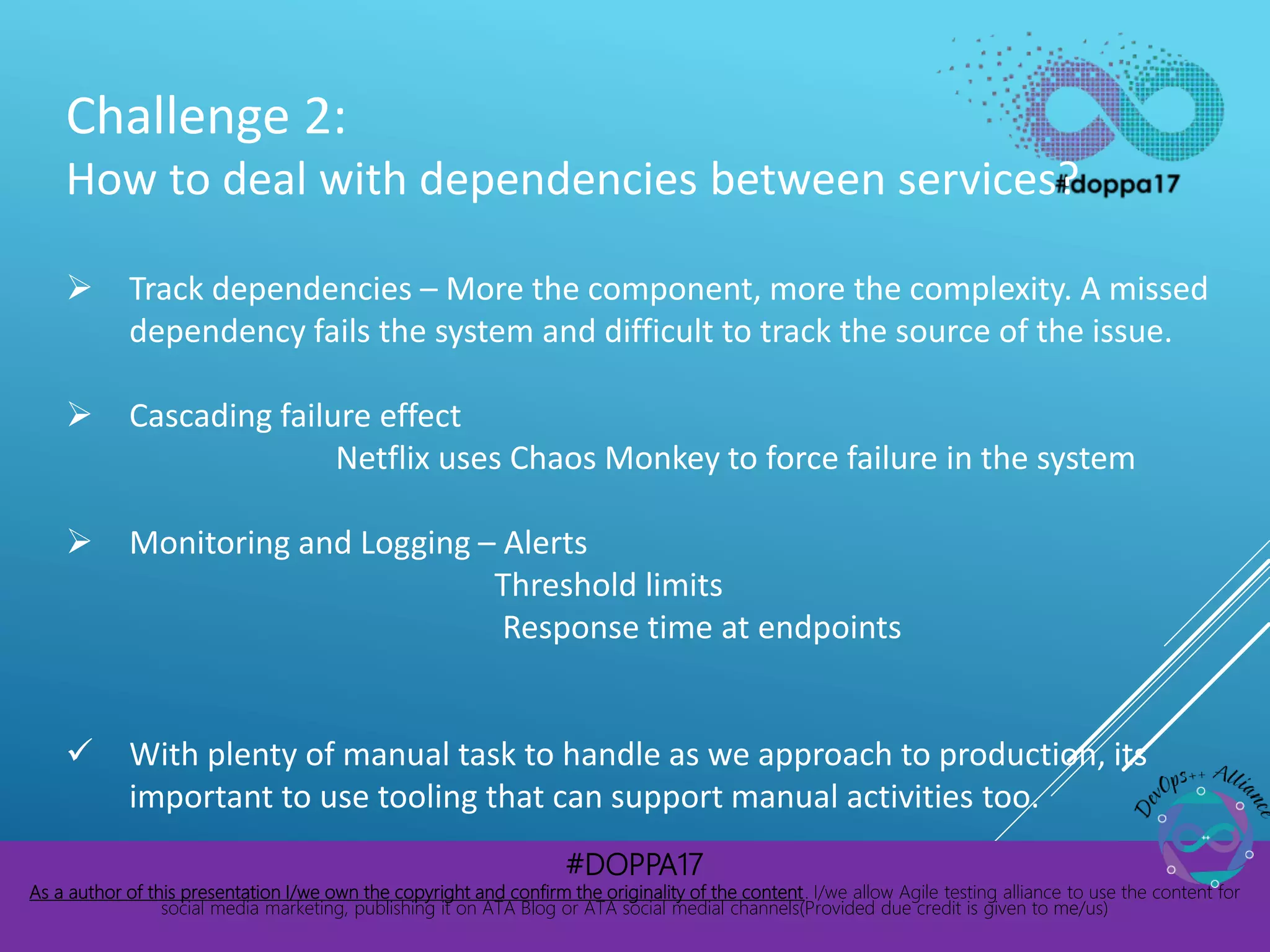 #DOPPA17
As a author of this presentation I/we own the copyright and confirm the originality of the content. I/we allow Agile testing alliance to use the content for
social media marketing, publishing it on ATA Blog or ATA social medial channels(Provided due credit is given to me/us)
Challenge 2:
How to deal with dependencies between services?
 Track dependencies – More the component, more the complexity. A missed
dependency fails the system and difficult to track the source of the issue.
 Cascading failure effect
Netflix uses Chaos Monkey to force failure in the system
 Monitoring and Logging – Alerts
Threshold limits
Response time at endpoints
 With plenty of manual task to handle as we approach to production, its
important to use tooling that can support manual activities too.
 