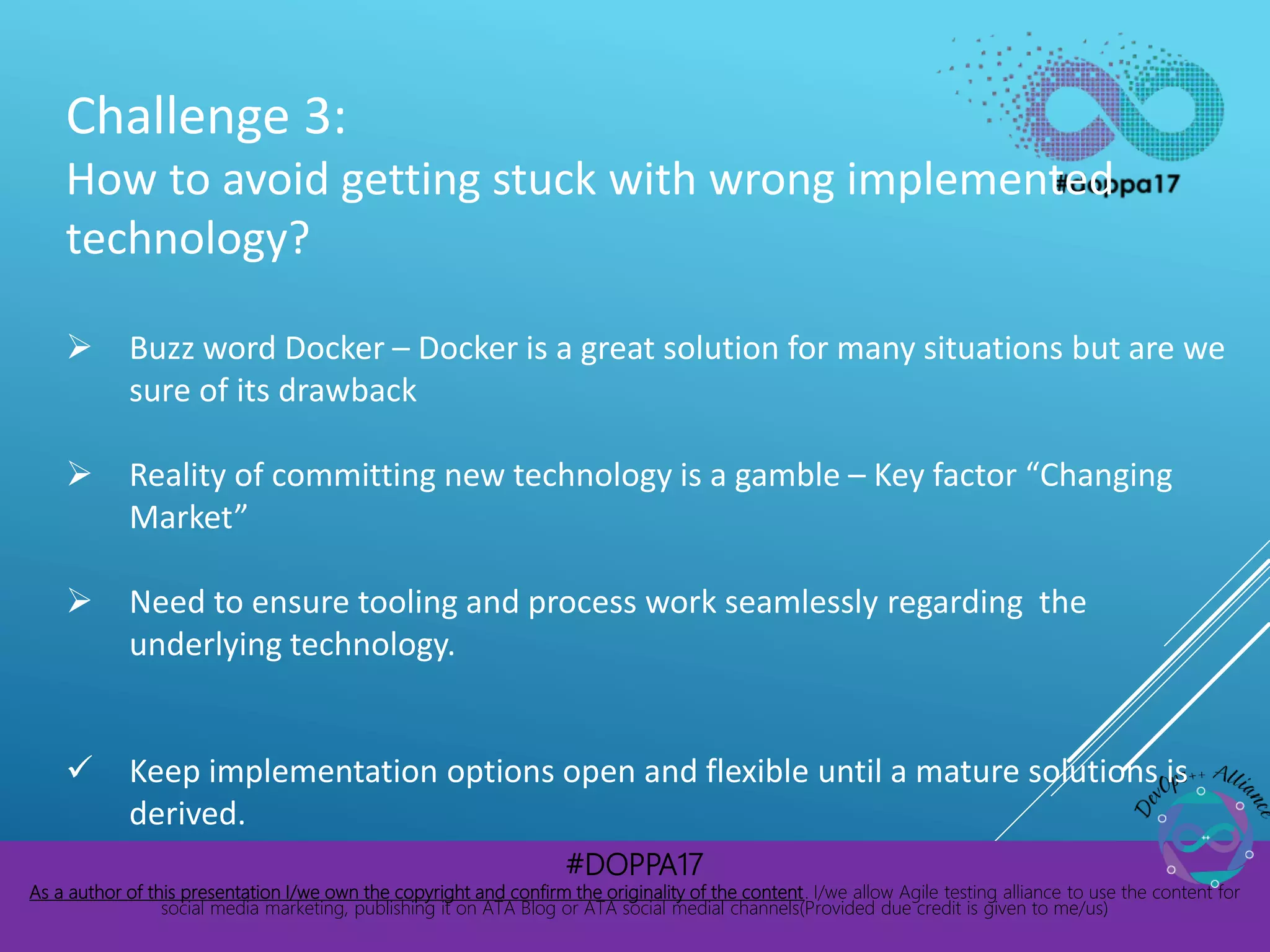 #DOPPA17
As a author of this presentation I/we own the copyright and confirm the originality of the content. I/we allow Agile testing alliance to use the content for
social media marketing, publishing it on ATA Blog or ATA social medial channels(Provided due credit is given to me/us)
Challenge 3:
How to avoid getting stuck with wrong implemented
technology?
 Buzz word Docker – Docker is a great solution for many situations but are we
sure of its drawback
 Reality of committing new technology is a gamble – Key factor “Changing
Market”
 Need to ensure tooling and process work seamlessly regarding the
underlying technology.
 Keep implementation options open and flexible until a mature solutions is
derived.
 