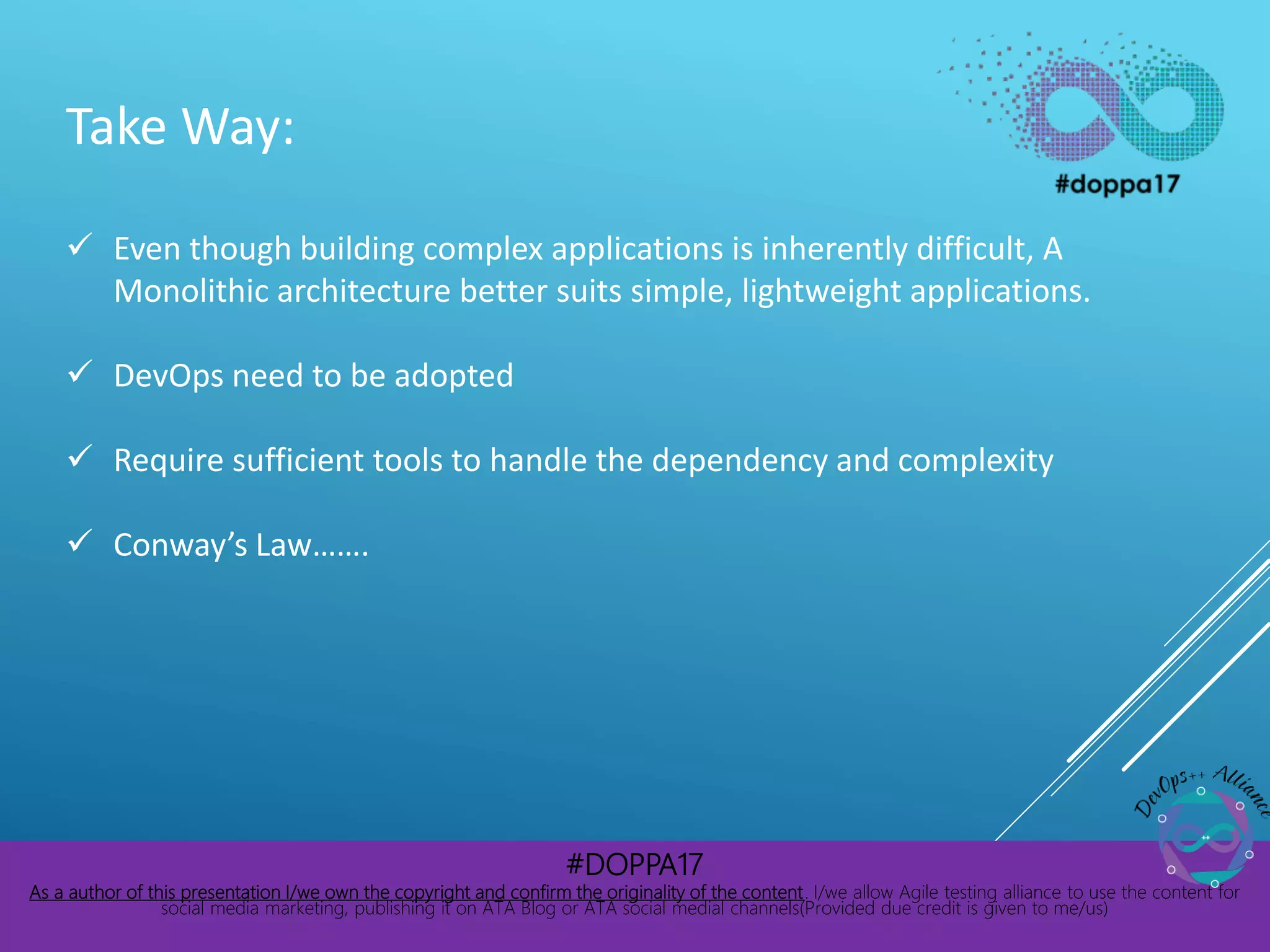 #DOPPA17
As a author of this presentation I/we own the copyright and confirm the originality of the content. I/we allow Agile testing alliance to use the content for
social media marketing, publishing it on ATA Blog or ATA social medial channels(Provided due credit is given to me/us)
Take Way:
 Even though building complex applications is inherently difficult, A
Monolithic architecture better suits simple, lightweight applications.
 DevOps need to be adopted
 Require sufficient tools to handle the dependency and complexity
 Conway’s Law…….
 