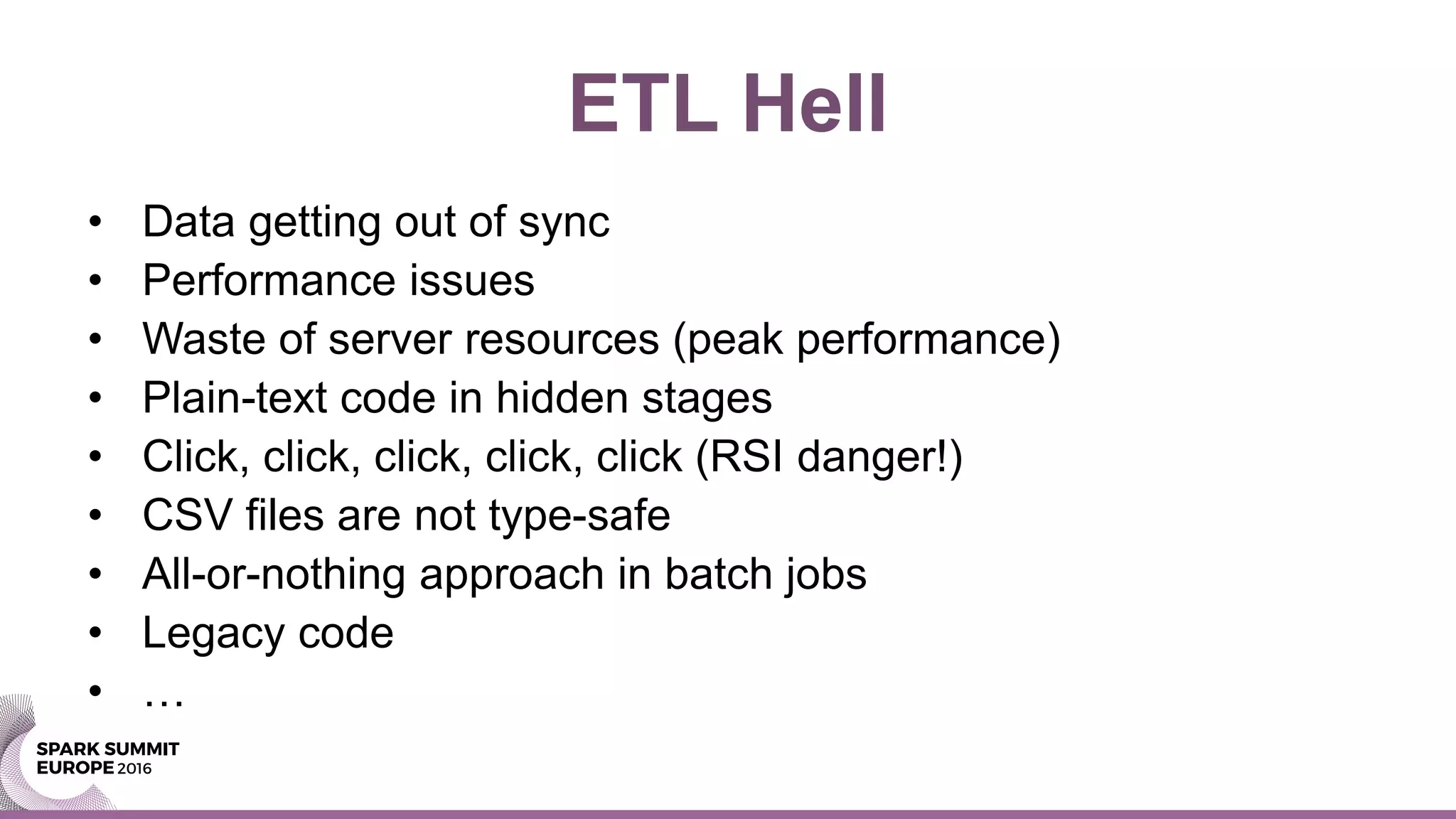 ETL Hell
• Data getting out of sync
• Performance issues
• Waste of server resources (peak performance)
• Plain-text code in hidden stages
• Click, click, click, click, click (RSI danger!)
• CSV files are not type-safe
• All-or-nothing approach in batch jobs
• Legacy code
• …
 