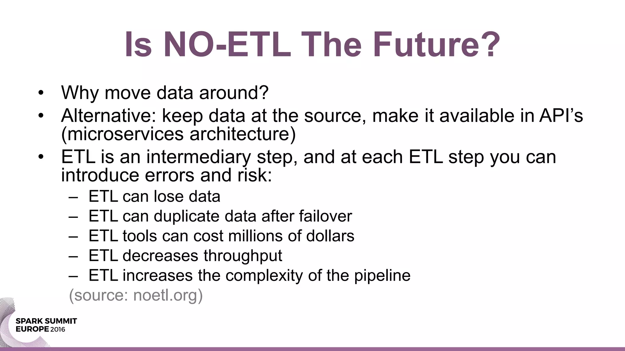 Is NO-ETL The Future?
• Why move data around?
• Alternative: keep data at the source, make it available in API’s
(microservices architecture)
• ETL is an intermediary step, and at each ETL step you can
introduce errors and risk:
– ETL can lose data
– ETL can duplicate data after failover
– ETL tools can cost millions of dollars
– ETL decreases throughput
– ETL increases the complexity of the pipeline
(source: noetl.org)
 