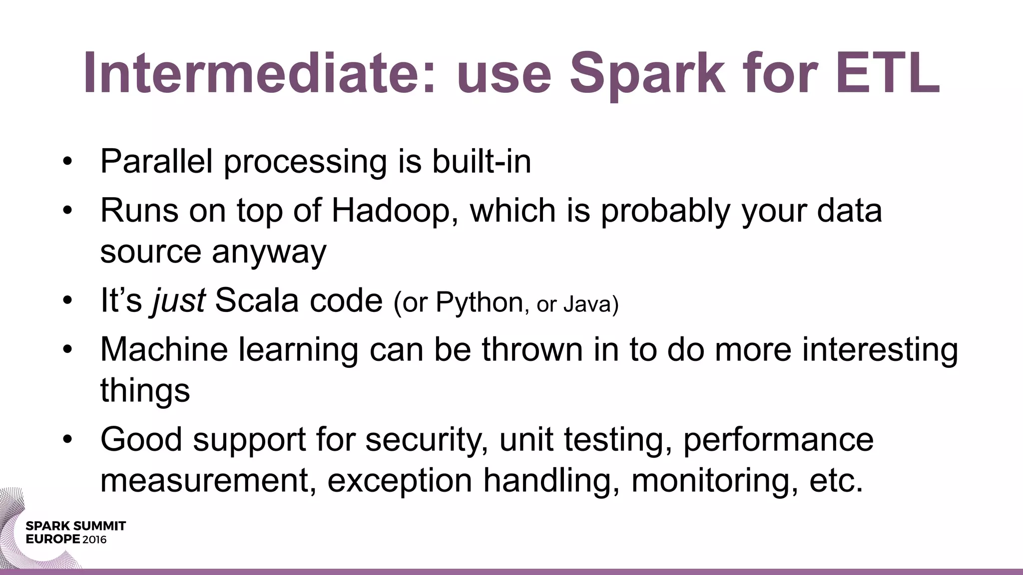 Intermediate: use Spark for ETL
• Parallel processing is built-in
• Runs on top of Hadoop, which is probably your data
source anyway
• It’s just Scala code (or Python, or Java)
• Machine learning can be thrown in to do more interesting
things
• Good support for security, unit testing, performance
measurement, exception handling, monitoring, etc.
 