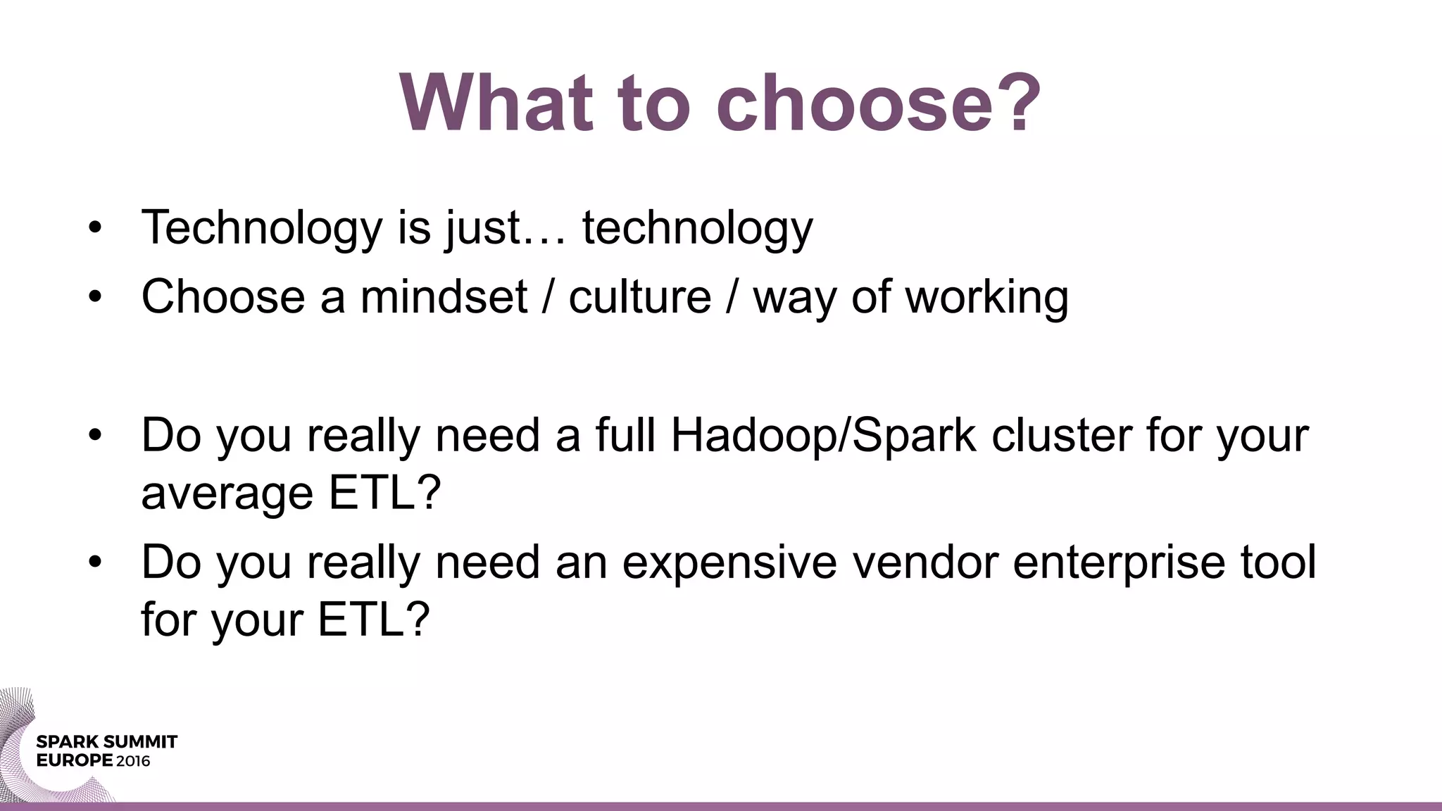 What to choose?
• Technology is just… technology
• Choose a mindset / culture / way of working
• Do you really need a full Hadoop/Spark cluster for your
average ETL?
• Do you really need an expensive vendor enterprise tool
for your ETL?
 