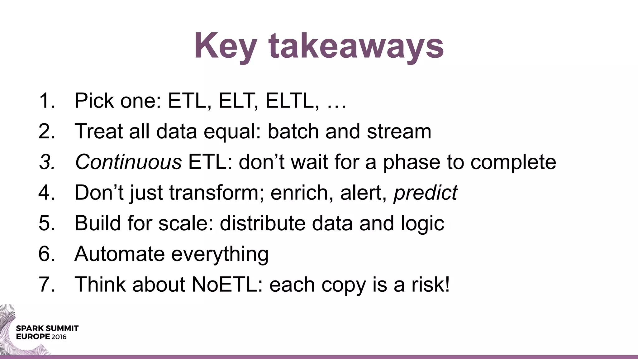 Key takeaways
1. Pick one: ETL, ELT, ELTL, …
2. Treat all data equal: batch and stream
3. Continuous ETL: don’t wait for a phase to complete
4. Don’t just transform; enrich, alert, predict
5. Build for scale: distribute data and logic
6. Automate everything
7. Think about NoETL: each copy is a risk!
 