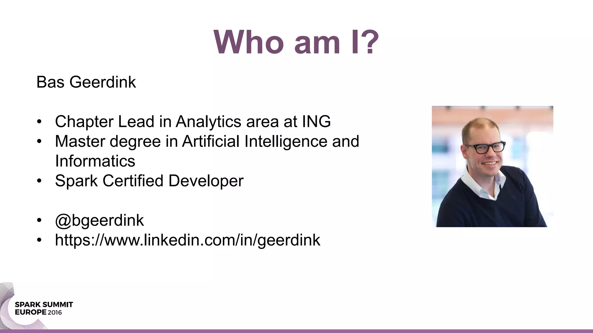 Bas Geerdink
• Chapter Lead in Analytics area at ING
• Master degree in Artificial Intelligence and
Informatics
• Spark Certified Developer
• @bgeerdink
• https://www.linkedin.com/in/geerdink
Who am I?
 