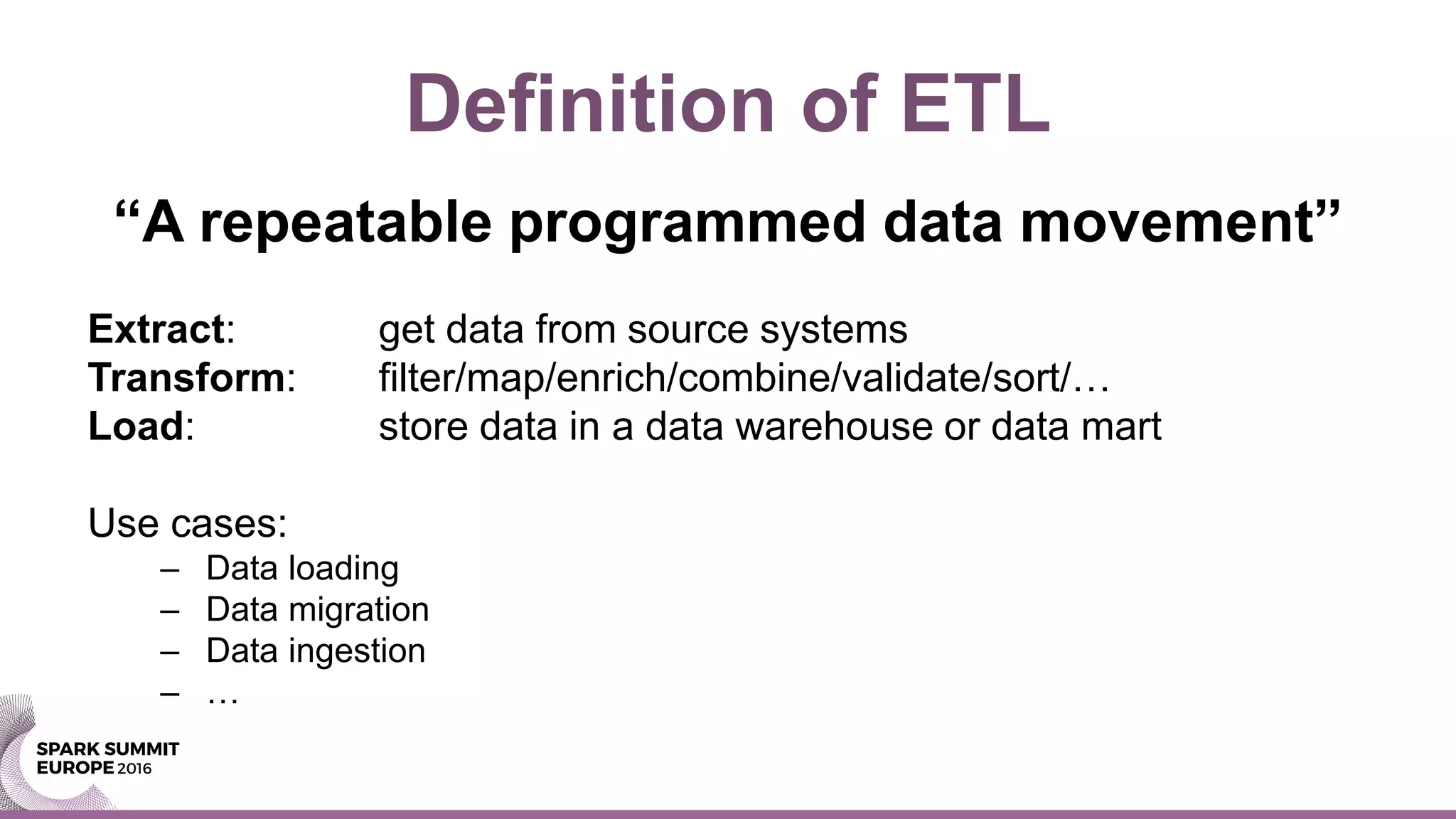 Definition of ETL
“A repeatable programmed data movement”
Extract: get data from source systems
Transform: filter/map/enrich/combine/validate/sort/…
Load: store data in a data warehouse or data mart
Use cases:
– Data loading
– Data migration
– Data ingestion
– …
 
