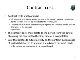 Contract cost 
• Contract costs shall comprise : 
– all costs that are directly related to the specific contract, general costs related 
to the contract that can be allocated to the contract, and 
– all other costs that can be specifically charged to the customer on the basis of 
the terms of the contract 
agreement. 
• The contract costs must relate to the period from the date of 
obtaining the contract to the final date of its completion. 
• Cost that relates to future activity on the contract such as cost 
of material delivered to site and the advance payment made 
to subcontractors must not be considered. 
10 
 