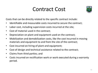 Contract Cost 
Costs that can be directly related to the specific contract include: 
• Identifiable and measurable costs incurred to secure the contract; 
• Labor cost, including supervision costs incurred at the site; 
• Cost of material used in the contract; 
• Depreciation on plant and equipment used on the contract; 
• Mobilization and demobilization costs, like the cost incurred in moving 
materials and equipment to and from the site of the contract; 
• Cost incurred on hiring of plant and equipment; 
• Cost of design and technical assistance related to the contract; 
• Claims from third parties; and 
• Costs incurred on rectification work or work executed during a warranty 
period. 
11 
 