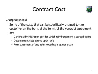 Contract Cost 
Chargeable cost 
Some of the costs that can be specifically charged to the 
customer on the basis of the terms of the contract agreement 
are 
– General administration cost for which reimbursement is agreed upon; 
– Development cost agreed upon; and 
– Reimbursement of any other cost that is agreed upon 
13 
 