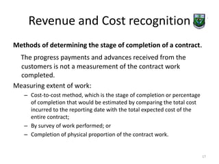 Revenue and Cost recognition 
Methods of determining the stage of completion of a contract. 
The progress payments and advances received from the 
customers is not a measurement of the contract work 
completed. 
Measuring extent of work: 
– Cost-to-cost method, which is the stage of completion or percentage 
of completion that would be estimated by comparing the total cost 
incurred to the reporting date with the total expected cost of the 
entire contract; 
– By survey of work performed; or 
– Completion of physical proportion of the contract work. 
17 
 