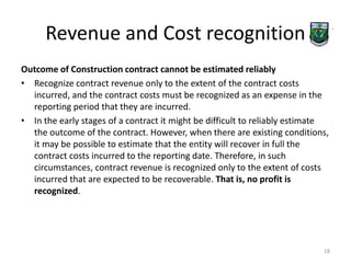 Revenue and Cost recognition 
Outcome of Construction contract cannot be estimated reliably 
• Recognize contract revenue only to the extent of the contract costs 
incurred, and the contract costs must be recognized as an expense in the 
reporting period that they are incurred. 
• In the early stages of a contract it might be difficult to reliably estimate 
the outcome of the contract. However, when there are existing conditions, 
it may be possible to estimate that the entity will recover in full the 
contract costs incurred to the reporting date. Therefore, in such 
circumstances, contract revenue is recognized only to the extent of costs 
incurred that are expected to be recoverable. That is, no profit is 
recognized. 
18 
 