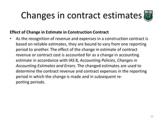 Changes in contract estimates 
Effect of Change in Estimate in Construction Contract 
• As the recognition of revenue and expenses in a construction contract is 
based on reliable estimates, they are bound to vary from one reporting 
period to another. The effect of the change in estimate of contract 
revenue or contract cost is accounted for as a change in accounting 
estimate in accordance with IAS 8, Accounting Policies, Changes in 
Accounting Estimates and Errors. The changed estimates are used to 
determine the contract revenue and contract expenses in the reporting 
period in which the change is made and in subsequent re-porting 
periods. 
20 
 