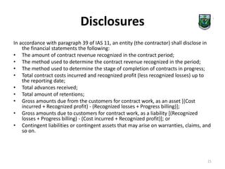 Disclosures 
In accordance with paragraph 39 of IAS 11, an entity (the contractor) shall disclose in 
the financial statements the following: 
• The amount of contract revenue recognized in the contract period; 
• The method used to determine the contract revenue recognized in the period; 
• The method used to determine the stage of completion of contracts in progress; 
• Total contract costs incurred and recognized profit (less recognized losses) up to 
the reporting date; 
• Total advances received; 
• Total amount of retentions; 
• Gross amounts due from the customers for contract work, as an asset [(Cost 
incurred + Recognized profit) - (Recognized losses + Progress billing)]; 
• Gross amounts due to customers for contract work, as a liability [(Recognized 
losses + Progress billing) - (Cost incurred + Recognized profit)]; or 
• Contingent liabilities or contingent assets that may arise on warranties, claims, and 
so on. 
21 
 
